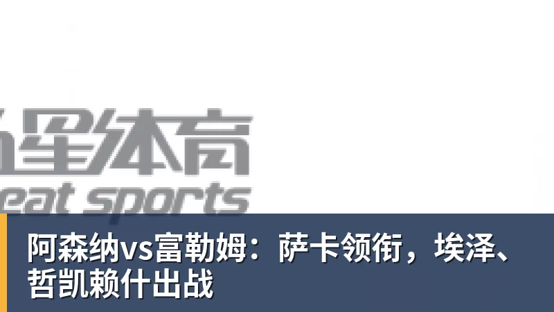 阿森纳vs富勒姆：萨卡领衔，埃泽、哲凯赖什出战